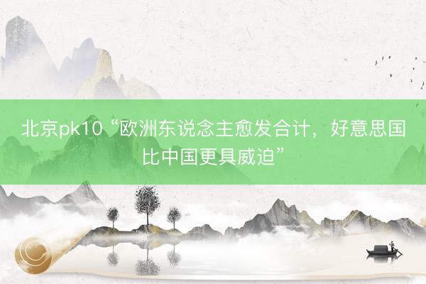 北京pk10 “欧洲东说念主愈发合计,好意思国比中国更具威迫”