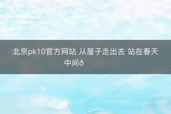 北京pk10官方网站 从屋子走出去 站在春天中间🏕️