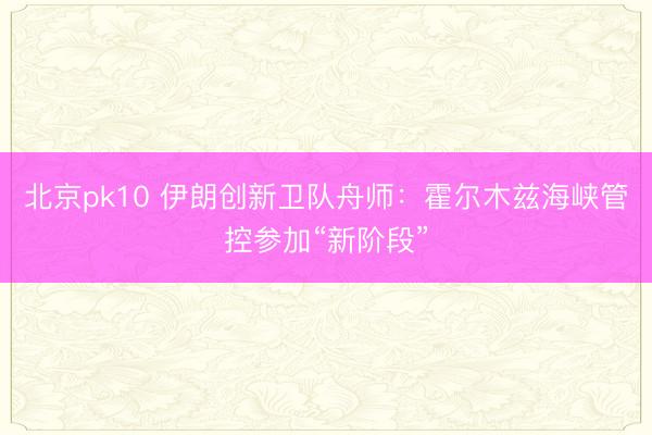 北京pk10 伊朗创新卫队舟师：霍尔木兹海峡管控参加“新阶段”