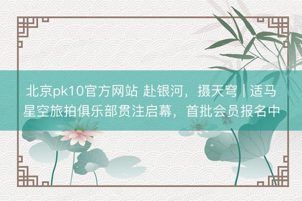 北京pk10官方网站 赴银河,摄天穹 | 适马星空旅拍俱乐部贯注启幕,首批会员报名中