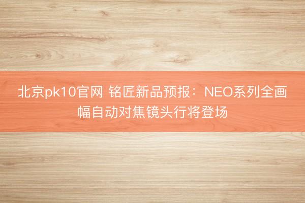 北京pk10官网 铭匠新品预报：NEO系列全画幅自动对焦镜头行将登场