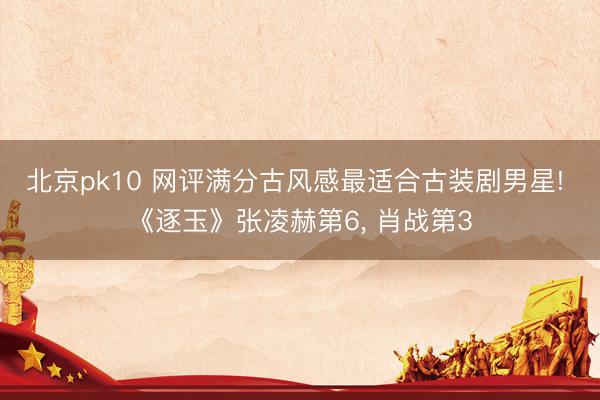 北京pk10 网评满分古风感最适合古装剧男星! 《逐玉》张凌赫第6， 肖战第3
