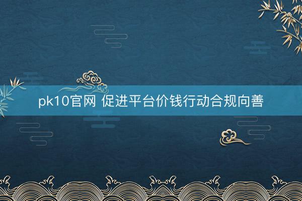 pk10官网 促进平台价钱行动合规向善