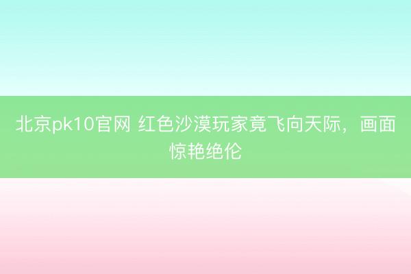 北京pk10官网 红色沙漠玩家竟飞向天际，画面惊艳绝伦