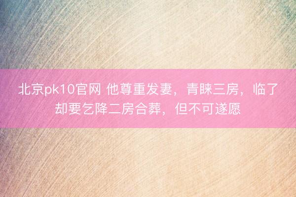 北京pk10官网 他尊重发妻,青睐三房,临了却要乞降二房合葬,但不可遂愿
