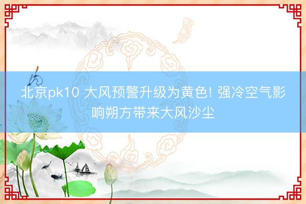 北京pk10 大风预警升级为黄色! 强冷空气影响朔方带来大风沙尘
