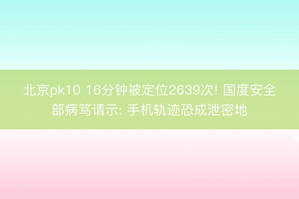 北京pk10 16分钟被定位2639次! 国度安全部病笃请示: 手机轨迹恐成泄密地