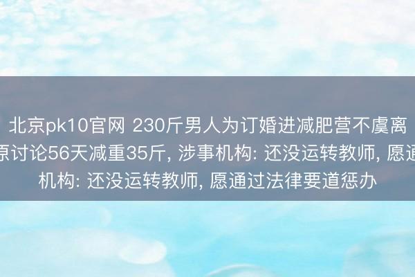 北京pk10官网 230斤男人为订婚进减肥营不虞离世， 交了2760元原讨论56天减重35斤， 涉事机构: 还没运转教师， 愿通过法律要道惩办