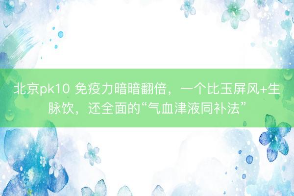 北京pk10 免疫力暗暗翻倍，一个比玉屏风+生脉饮，还全面的“气血津液同补法”