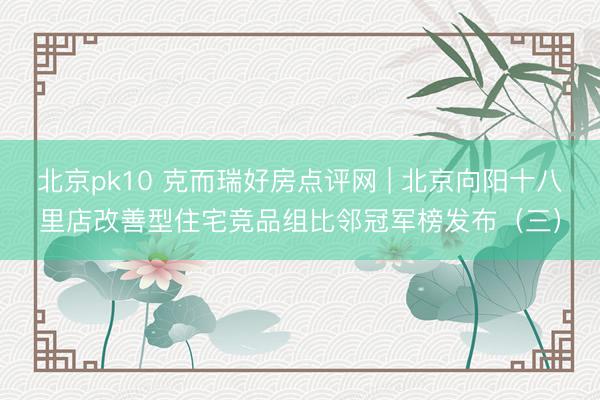 北京pk10 克而瑞好房点评网 | 北京向阳十八里店改善型住宅竞品组比邻冠军榜发布（三）