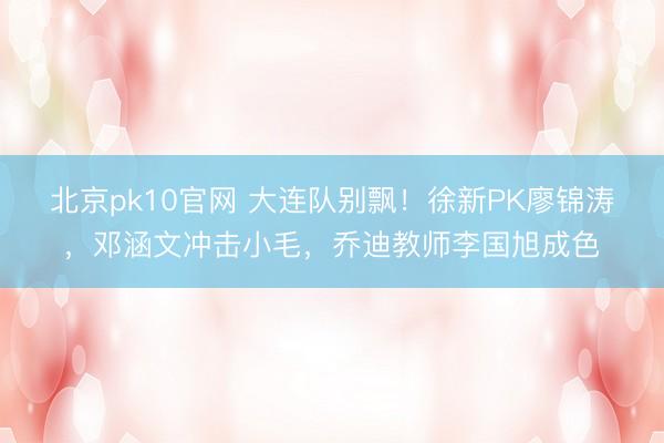 北京pk10官网 大连队别飘！徐新PK廖锦涛，邓涵文冲击小毛，乔迪教师李国旭成色