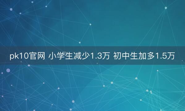 pk10官网 小学生减少1.3万 初中生加多1.5万