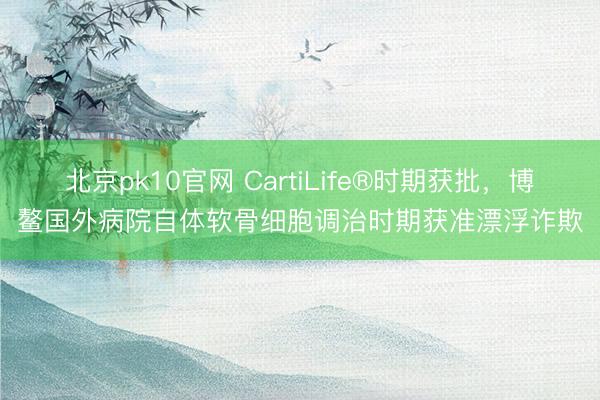 北京pk10官网 CartiLife®时期获批，博鳌国外病院自体软骨细胞调治时期获准漂浮诈欺