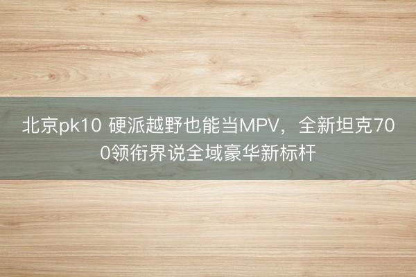 北京pk10 硬派越野也能当MPV，全新坦克700领衔界说全域豪华新标杆