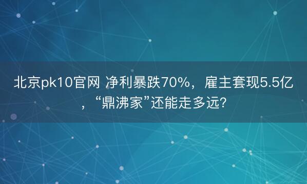 北京pk10官网 净利暴跌70%，雇主套现5.5亿，“鼎沸家”还能走多远？
