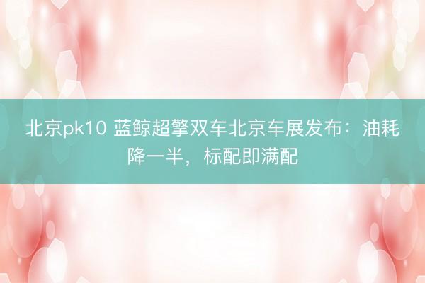 北京pk10 蓝鲸超擎双车北京车展发布：油耗降一半，标配即满配