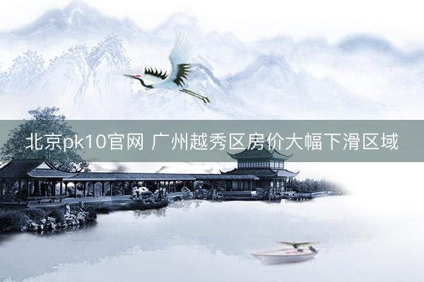 北京pk10官网 广州越秀区房价大幅下滑区域
