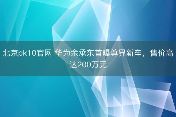 北京pk10官网 华为余承东首曝尊界新车，售价高达200万元