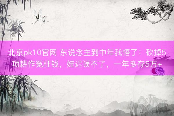 北京pk10官网 东说念主到中年我悟了：砍掉5项耕作冤枉钱，娃迟误不了，一年多存5万+