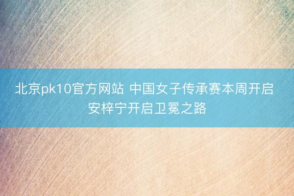 北京pk10官方网站 中国女子传承赛本周开启 安梓宁开启卫冕之路
