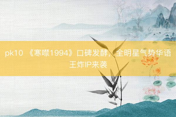 pk10 《寒噤1994》口碑发酵，全明星气势华语王炸IP来袭