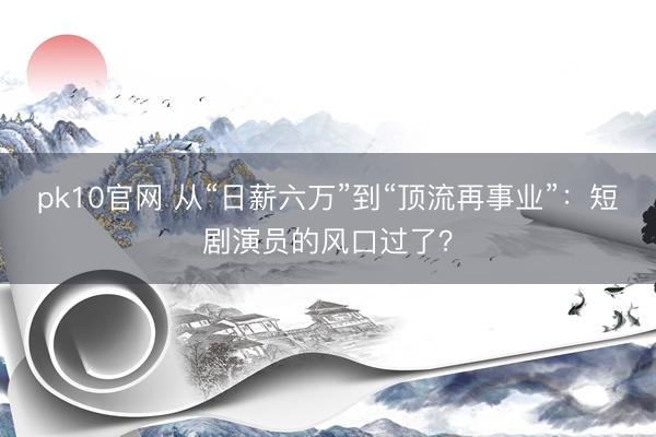 pk10官网 从“日薪六万”到“顶流再事业”：短剧演员的风口过了？
