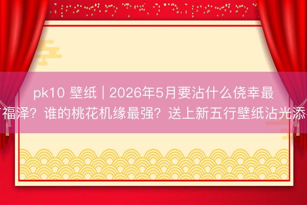 pk10 壁纸 | 2026年5月要沾什么侥幸最有福泽？谁的桃花机缘最强？送上新五行壁纸沾光添福