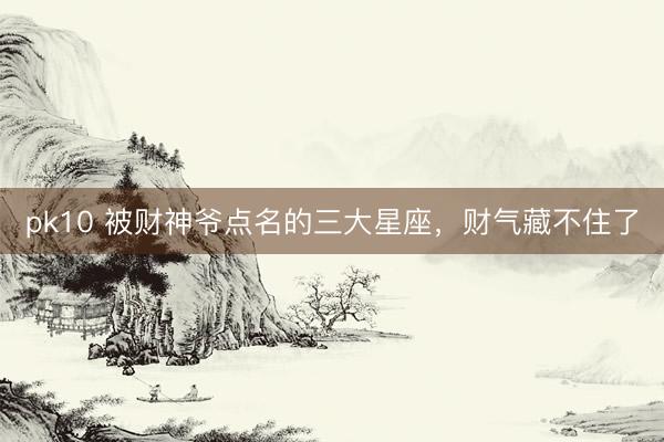 pk10 被财神爷点名的三大星座，<a href=