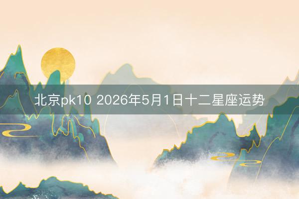 北京pk10 2026年5月1日十二星座运势