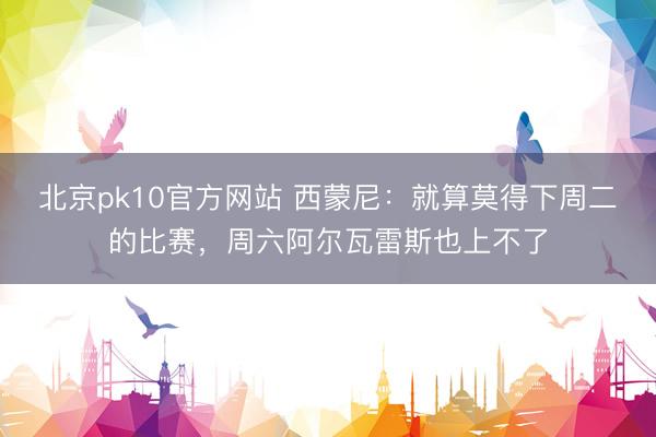 北京pk10官方网站 西蒙尼：就算莫得下周二的比赛，周六阿尔瓦雷斯也上不了