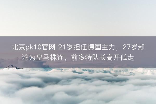 北京pk10官网 21岁担任德国主力，27岁却沦为皇马株连，前多特队长高开低走