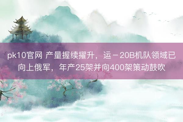 pk10官网 产量握续擢升，运－20B机队领域已向上俄军，年产25架并向400架策动鼓吹