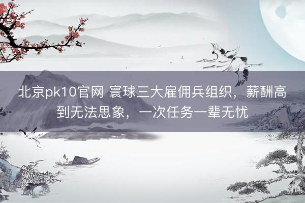 北京pk10官网 寰球三大雇佣兵组织，薪酬高到无法思象，一次任务一辈无忧