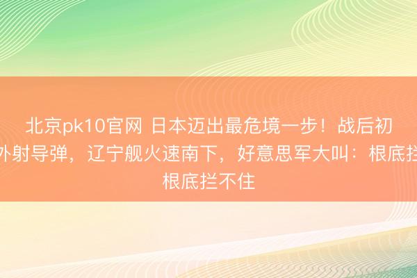 北京pk10官网 日本迈出最危境一步！战后初度国外射导弹，辽宁舰火速南下，好意思军大叫：根底拦不住