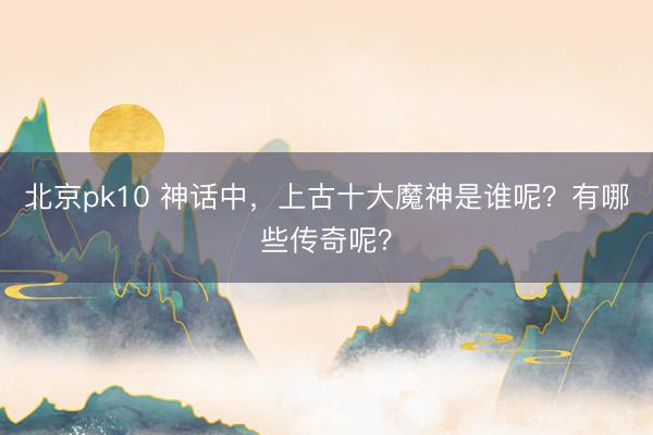 北京pk10 神话中，上古十大魔神是谁呢？有哪些传奇呢？