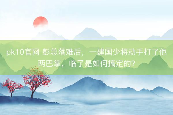 pk10官网 彭总落难后，一建国少将动手打了他两巴掌，临了是如何搞定的？