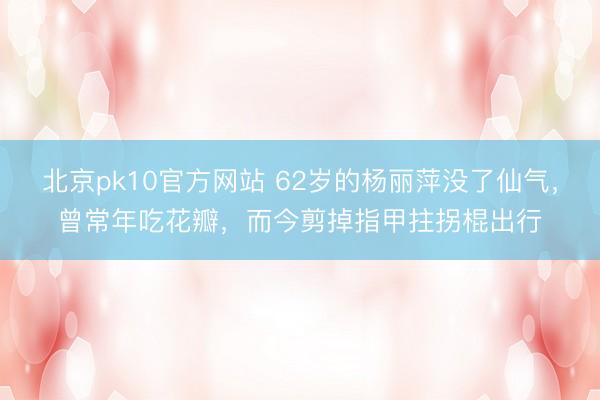 北京pk10官方网站 62岁的杨丽萍没了仙气，曾常年吃花瓣，而今剪掉指甲拄拐棍出行