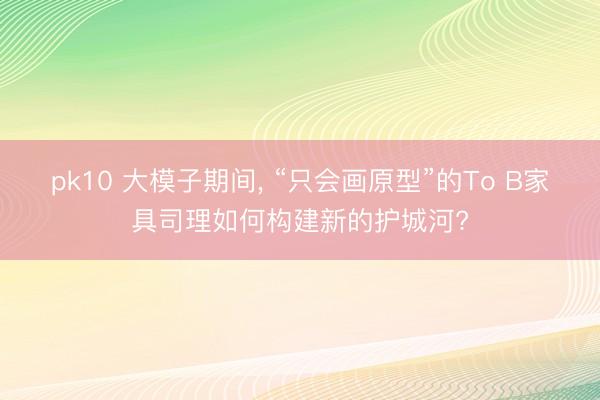 pk10 大模子期间， “只会画原型”的To B家具司理如何构建新的护城河?