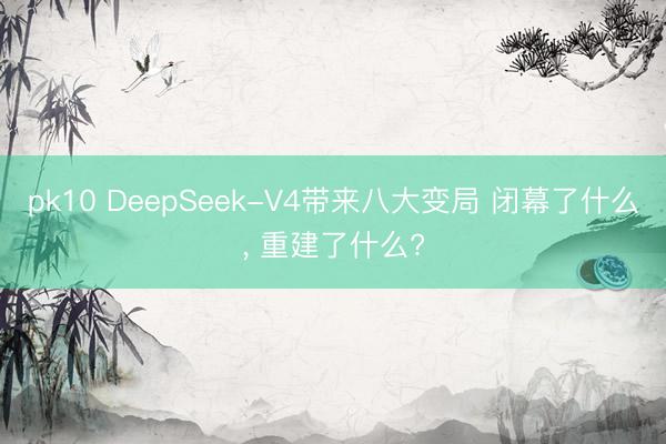pk10 DeepSeek-V4带来八大变局 闭幕了什么， 重建了什么?
