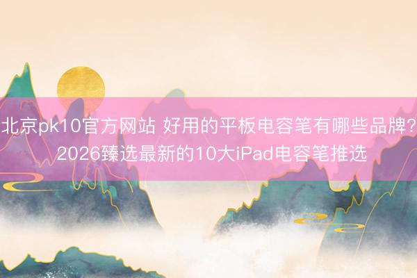 北京pk10官方网站 好用的平板电容笔有哪些品牌? 2026臻选最新的10大iPad电容笔推选