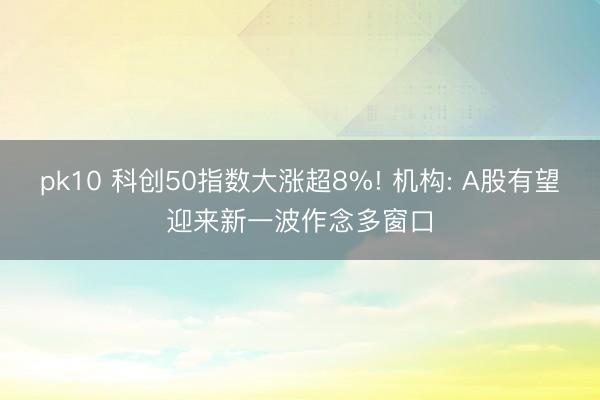 pk10 科创50指数大涨超8%! 机构: A股有望迎来新一波作念多窗口