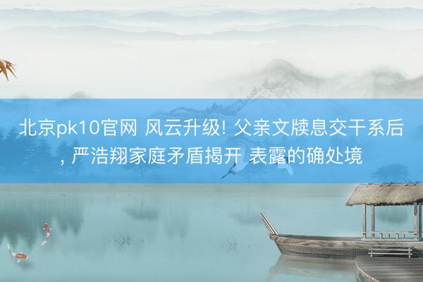北京pk10官网 风云升级! 父亲文牍息交干系后， 严浩翔家庭矛盾揭开 表露的确处境