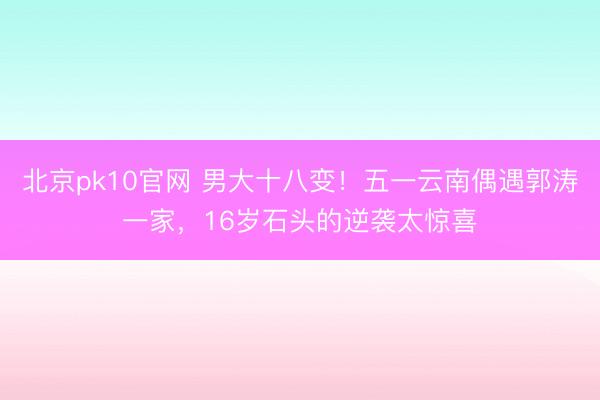 北京pk10官网 男大十八变！五一云南偶遇郭涛一家，16岁石头的逆袭太惊喜