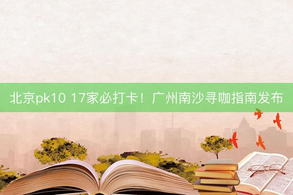 北京pk10 17家必打卡！广州南沙寻咖指南发布