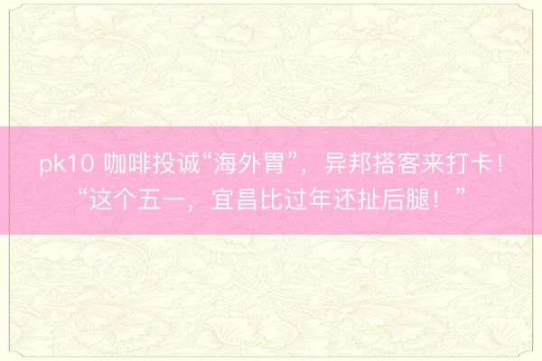 pk10 咖啡投诚“海外胃”，异邦搭客来打卡！“这个五一，宜昌比过年还扯后腿！”