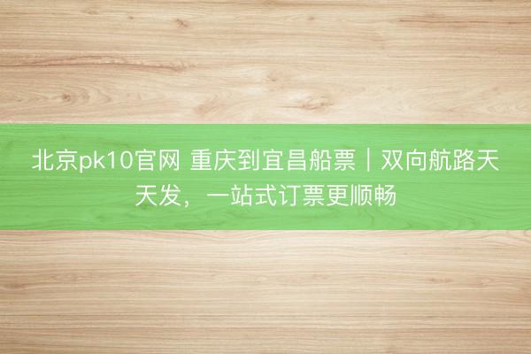 北京pk10官网 重庆到宜昌船票｜双向航路天天发，一站式订票更顺畅