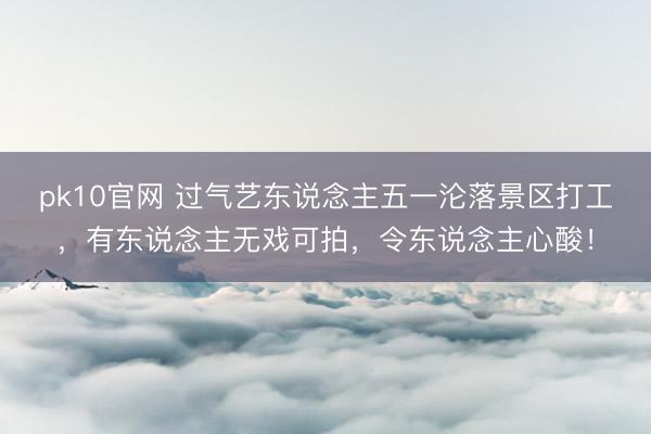 pk10官网 过气艺东说念主五一沦落景区打工，有东说念主无戏可拍，令东说念主心酸！