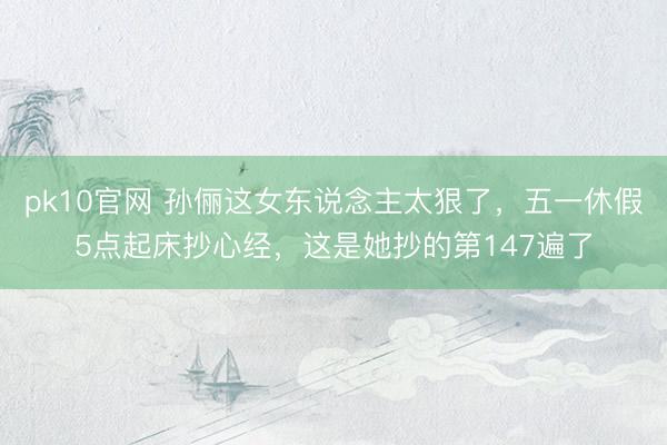 pk10官网 孙俪这女东说念主太狠了，五一休假5点起床抄心经，这是她抄的第147遍了