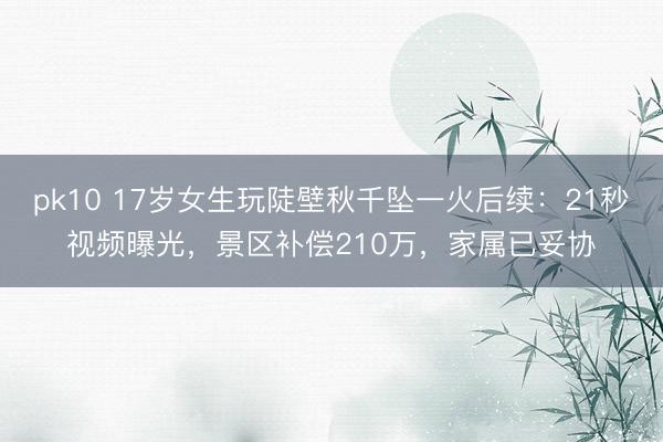 pk10 17岁女生玩陡壁秋千坠一火后续：21秒视频曝光，景区补偿210万，家属已妥协