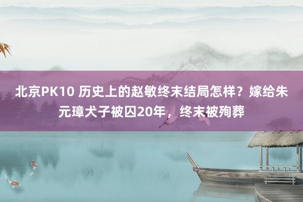 北京PK10 历史上的赵敏终末结局怎样？嫁给朱元璋犬子被囚20年，终末被殉葬